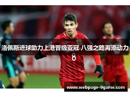 洛佩斯进球助力上港晋级亚冠 八强之路再添动力 洛佩斯进球助力上港晋级亚冠 八强之路再添动力