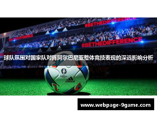 球队氛围对国家队对阵阿尔巴尼亚整体竞技表现的深远影响分析 球队氛围对国家队对阵阿尔巴尼亚整体竞技表现的深远影响分析